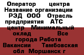 Оператор Call-центра › Название организации ­ РЭД, ООО › Отрасль предприятия ­ АТС, call-центр › Минимальный оклад ­ 45 000 - Все города Работа » Вакансии   . Тамбовская обл.,Моршанск г.